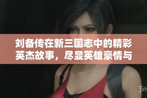 刘备传在新三国志中的精彩英杰故事，尽显英雄豪情与战略智慧
