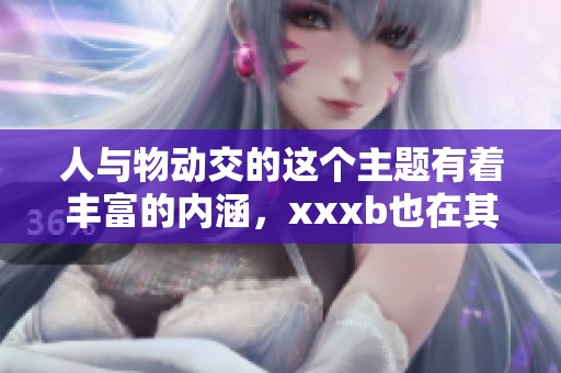 人与物动交的这个主题有着丰富的内涵，xxxb也在其中起了重要作用。