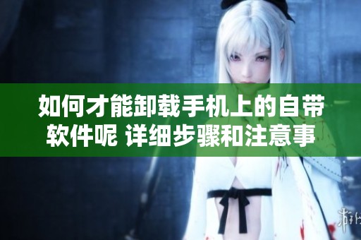 如何才能卸载手机上的自带软件呢 详细步骤和注意事项分享