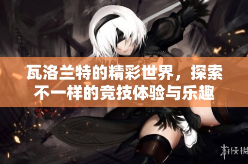 瓦洛兰特的精彩世界，探索不一样的竞技体验与乐趣
