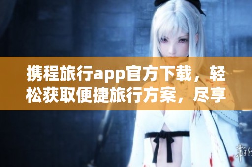 携程旅行app官方下载，轻松获取便捷旅行方案，尽享旅行乐趣。