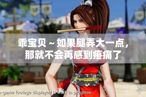 乖宝贝～如果腿弄大一点，那就不会再感到疼痛了
