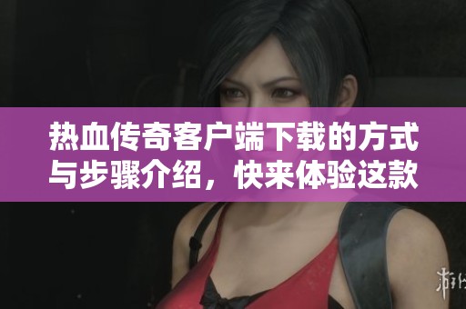 热血传奇客户端下载的方式与步骤介绍，快来体验这款经典游戏吧！