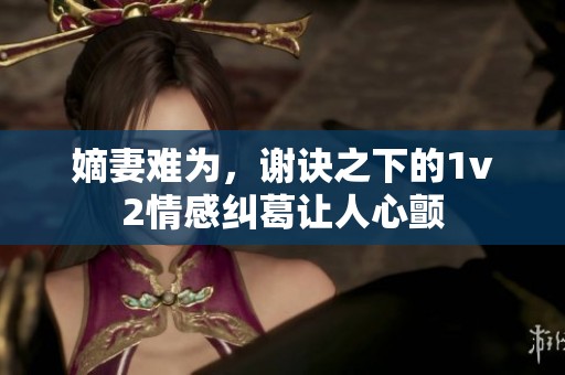嫡妻难为，谢诀之下的1v2情感纠葛让人心颤