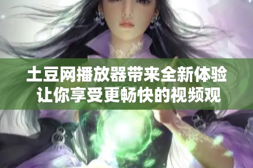 土豆网播放器带来全新体验 让你享受更畅快的视频观看乐趣