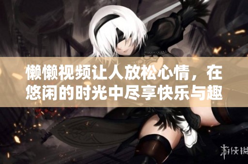 懒懒视频让人放松心情，在悠闲的时光中尽享快乐与趣味