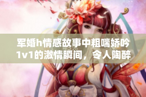 军婚h情感故事中粗喘娇吟1v1的激情瞬间，令人陶醉不已