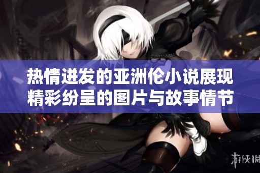 热情迸发的亚洲伦小说展现精彩纷呈的图片与故事情节