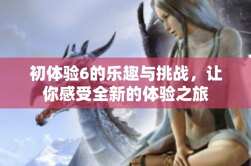 初体验6的乐趣与挑战，让你感受全新的体验之旅
