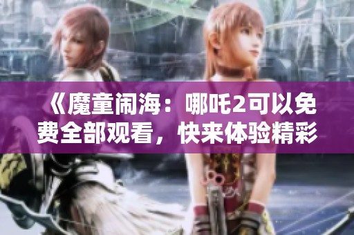 《魔童闹海：哪吒2可以免费全部观看，快来体验精彩精彩之旅》