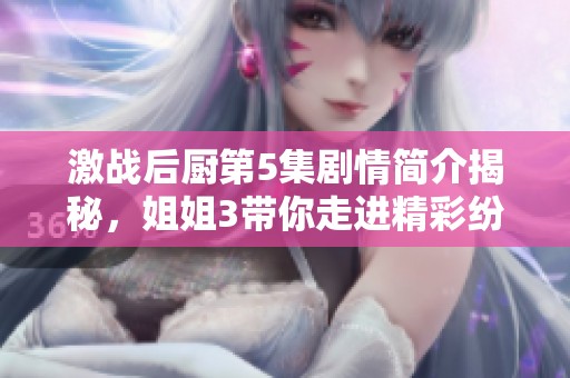 激战后厨第5集剧情简介揭秘，姐姐3带你走进精彩纷呈的故事情节中