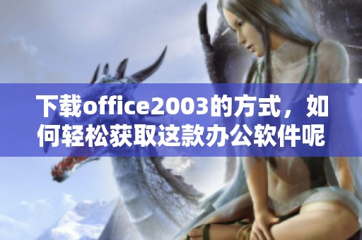下载office2003的方式，如何轻松获取这款办公软件呢
