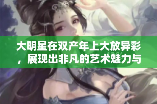 大明星在双产年上大放异彩，展现出非凡的艺术魅力与风采