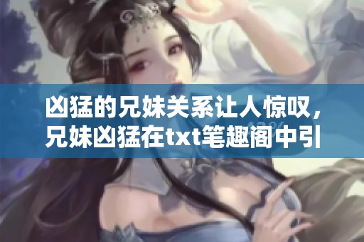 凶猛的兄妹关系让人惊叹，兄妹凶猛在txt笔趣阁中引发热议