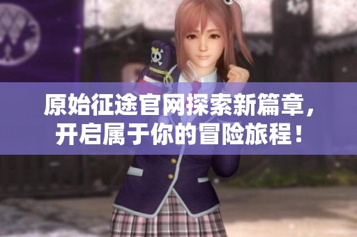 原始征途官网探索新篇章，开启属于你的冒险旅程！