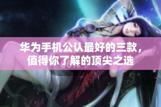 华为手机公认最好的三款，值得你了解的顶尖之选