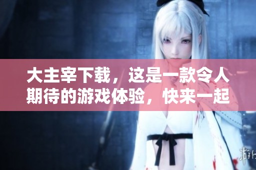 大主宰下载，这是一款令人期待的游戏体验，快来一起加入吧！