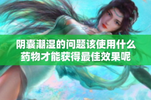 阴囊潮湿的问题该使用什么药物才能获得最佳效果呢