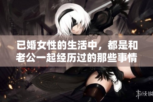 已婚女性的生活中，都是和老公一起经历过的那些事情