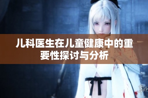 儿科医生在儿童健康中的重要性探讨与分析