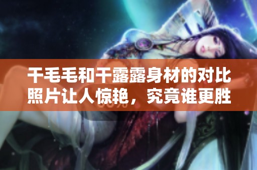 干毛毛和干露露身材的对比照片让人惊艳，究竟谁更胜一筹呢