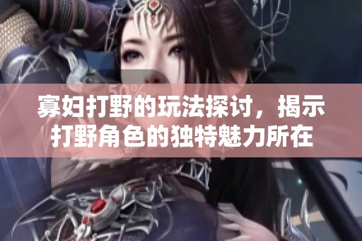 寡妇打野的玩法探讨，揭示打野角色的独特魅力所在