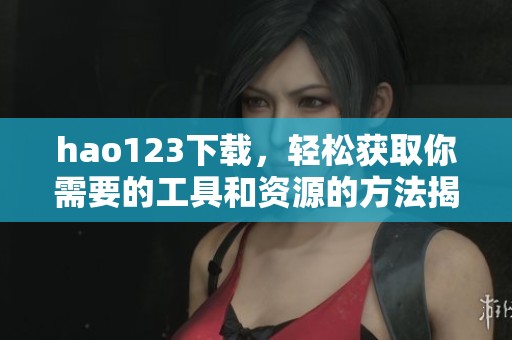 hao123下载，轻松获取你需要的工具和资源的方法揭秘