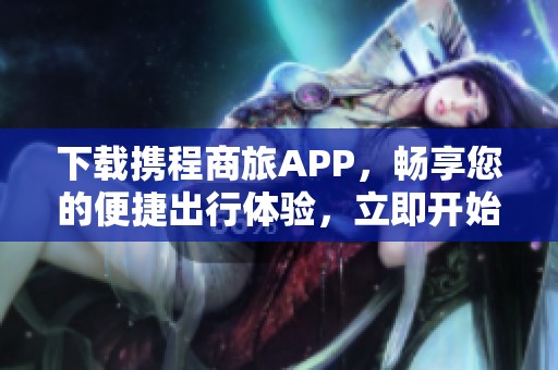 下载携程商旅APP，畅享您的便捷出行体验，立即开始吧！