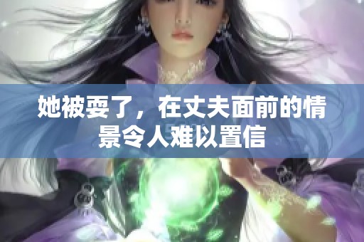 她被耍了，在丈夫面前的情景令人难以置信