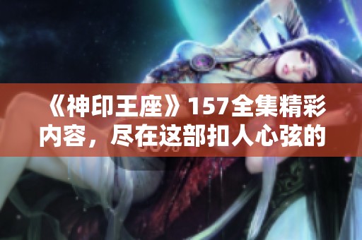 《神印王座》157全集精彩内容，尽在这部扣人心弦的传奇故事中！
