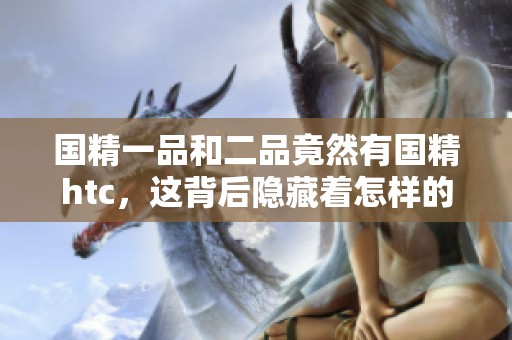 国精一品和二品竟然有国精htc，这背后隐藏着怎样的故事呢
