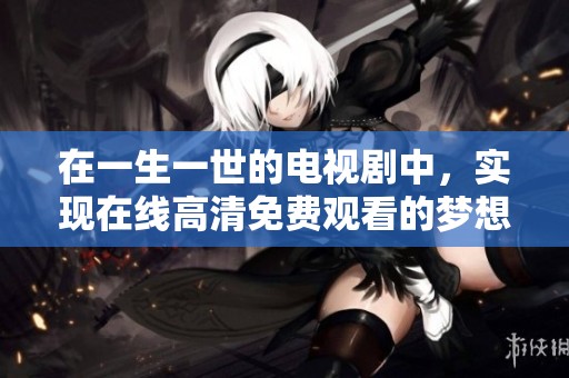 在一生一世的电视剧中，实现在线高清免费观看的梦想