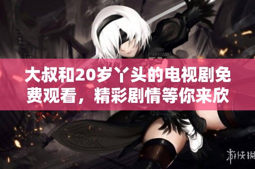 大叔和20岁丫头的电视剧免费观看，精彩剧情等你来欣赏、感受青春气息！