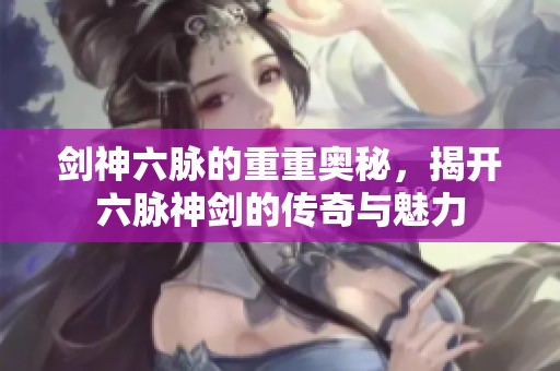 剑神六脉的重重奥秘，揭开六脉神剑的传奇与魅力
