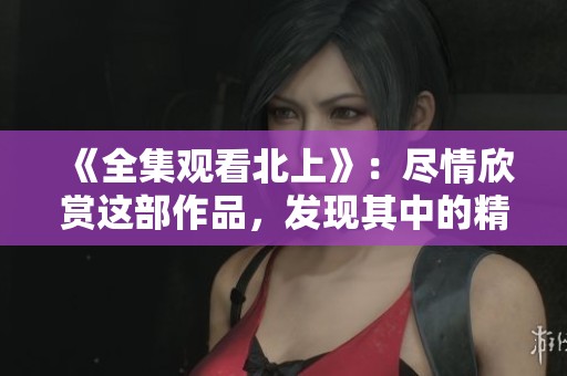《全集观看北上》：尽情欣赏这部作品，发现其中的精彩与深度
