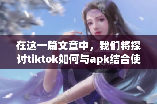 在这一篇文章中，我们将探讨tiktok如何与apk结合使用的方法与技巧