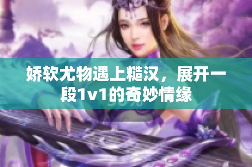 娇软尤物遇上糙汉，展开一段1v1的奇妙情缘