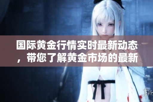 国际黄金行情实时最新动态，带您了解黄金市场的最新走势与行情分析