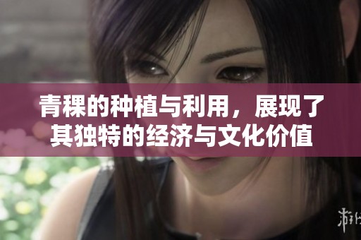 青稞的种植与利用，展现了其独特的经济与文化价值