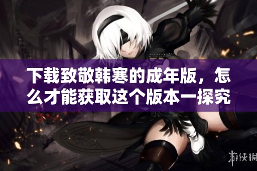 下载致敬韩寒的成年版，怎么才能获取这个版本一探究竟呢
