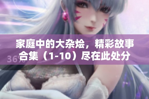 家庭中的大杂烩，精彩故事合集（1-10）尽在此处分享