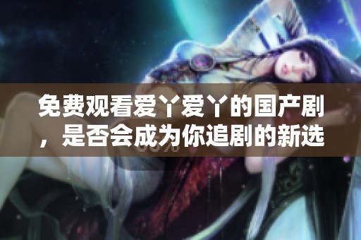 免费观看爱丫爱丫的国产剧，是否会成为你追剧的新选择呢