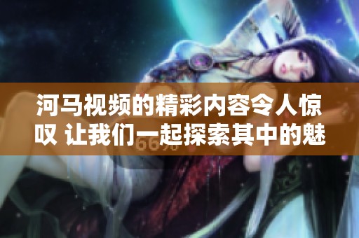 河马视频的精彩内容令人惊叹 让我们一起探索其中的魅力吧