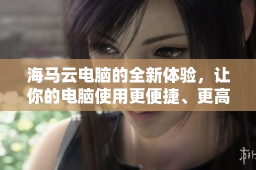 海马云电脑的全新体验，让你的电脑使用更便捷、更高效