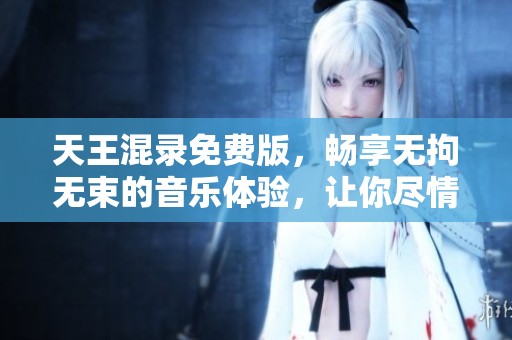 天王混录免费版，畅享无拘无束的音乐体验，让你尽情释放创意