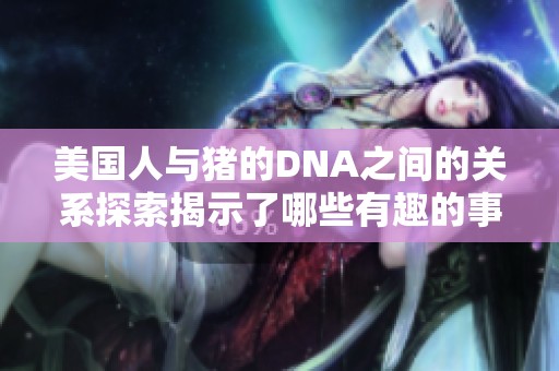 美国人与猪的DNA之间的关系探索揭示了哪些有趣的事实呢