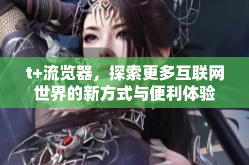 t+流览器，探索更多互联网世界的新方式与便利体验