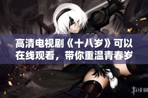 高清电视剧《十八岁》可以在线观看，带你重温青春岁月的精彩瞬间