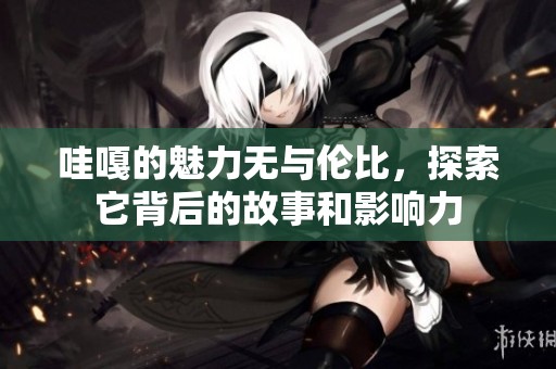 哇嘎的魅力无与伦比，探索它背后的故事和影响力