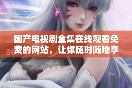 国产电视剧全集在线观看免费的网站，让你随时随地享受精彩剧情和优质内容